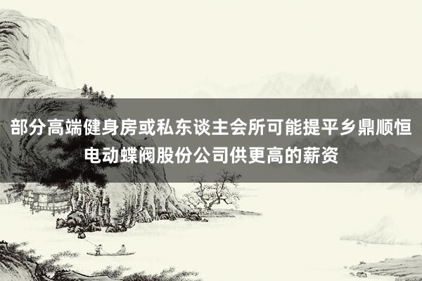 部分高端健身房或私东谈主会所可能提平乡鼎顺恒电动蝶阀股份公司供更高的薪资