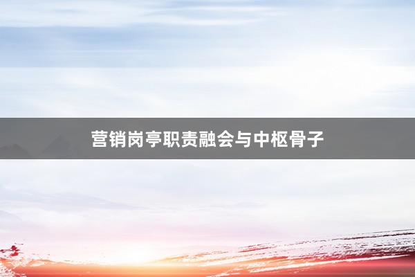 营销岗亭职责融会与中枢骨子